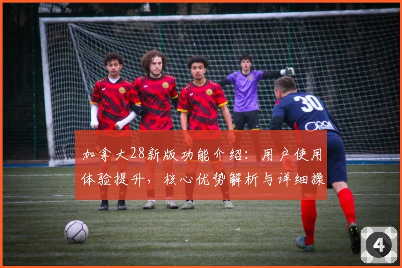 加拿大28新版功能介绍：用户使用体验提升，核心优势解析与详细操作指南