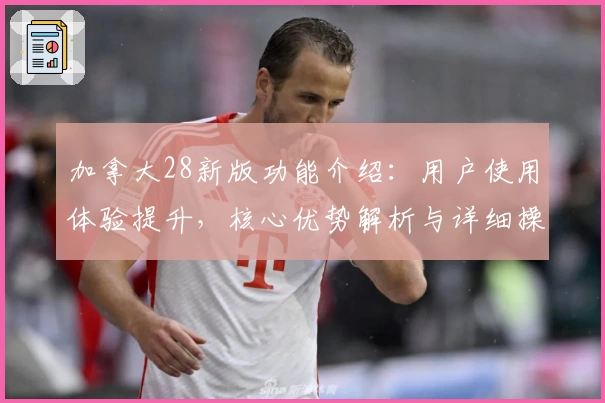 加拿大28新版功能介绍：用户使用体验提升，核心优势解析与详细操作指南