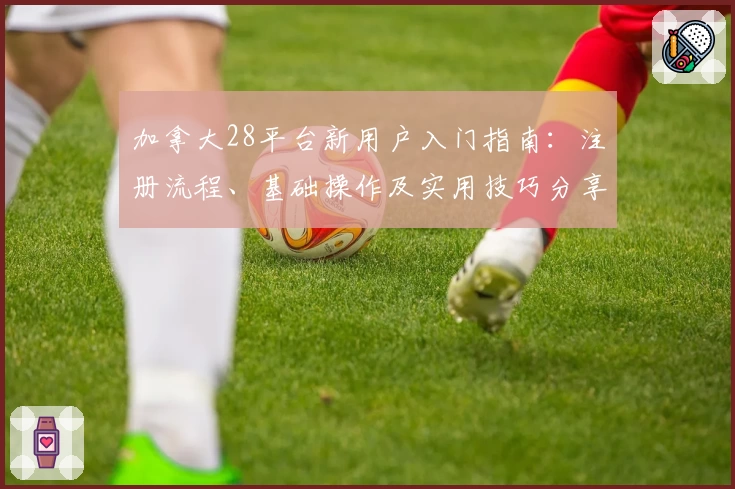 加拿大28平台新用户入门指南：注册流程、基础操作及实用技巧分享