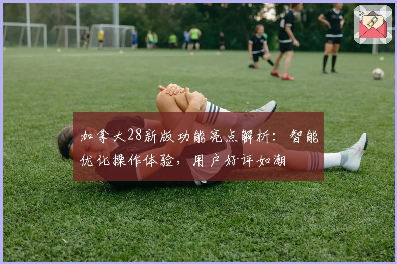 加拿大28新版功能亮点解析：智能优化操作体验，用户好评如潮