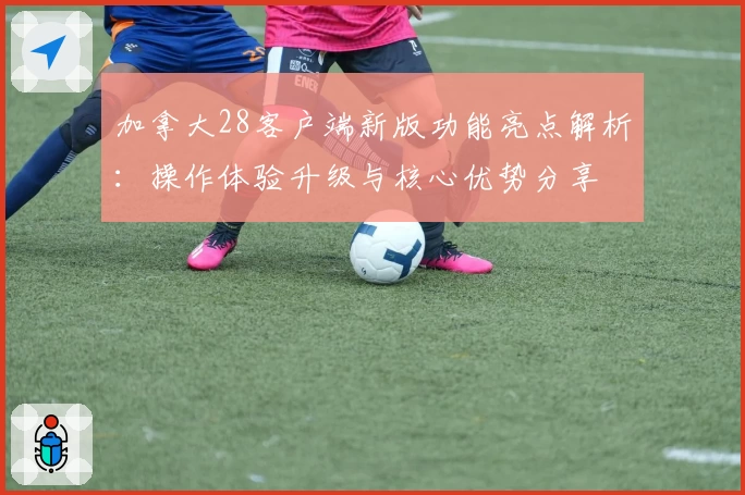 加拿大28客户端新版功能亮点解析：操作体验升级与核心优势分享